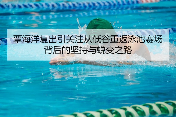 覃海洋复出引关注从低谷重返泳池赛场背后的坚持与蜕变之路